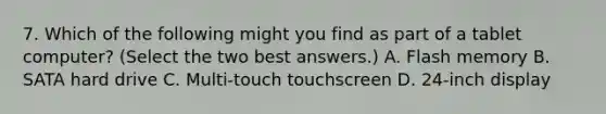 7. Which of the following might you find as part of a tablet computer? (Select the two best answers.) A. Flash memory B. SATA hard drive C. Multi-touch touchscreen D. 24-inch display