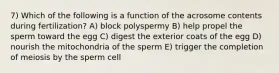 7) Which of the following is a function of the acrosome contents during fertilization? A) block polyspermy B) help propel the sperm toward the egg C) digest the exterior coats of the egg D) nourish the mitochondria of the sperm E) trigger the completion of meiosis by the sperm cell