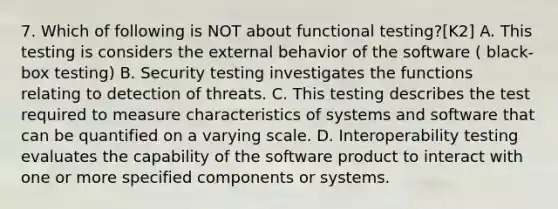 7. Which of following is NOT about functional testing?[K2] A. This testing is considers the external behavior of the software ( black-box testing) B. Security testing investigates the functions relating to detection of threats. C. This testing describes the test required to measure characteristics of systems and software that can be quantified on a varying scale. D. Interoperability testing evaluates the capability of the software product to interact with one or more specified components or systems.