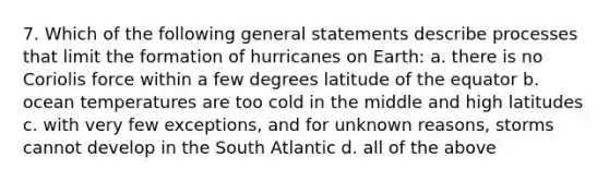 7. Which of the following general statements describe processes that limit the formation of hurricanes on Earth: a. there is no Coriolis force within a few degrees latitude of the equator b. ocean temperatures are too cold in the middle and high latitudes c. with very few exceptions, and for unknown reasons, storms cannot develop in the South Atlantic d. all of the above