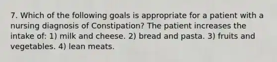 7. Which of the following goals is appropriate for a patient with a nursing diagnosis of Constipation? The patient increases the intake of: 1) milk and cheese. 2) bread and pasta. 3) fruits and vegetables. 4) lean meats.