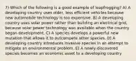 7) Which of the following is a good example of leapfrogging? A) A developing country uses older, less efficient vehicles because new automobile technology is too expensive. B) A developing country uses solar power rather than building an electrical grid, because solar power technology was available when the country began development. C) A species develops a powerful new mutation that allows it to outcompete other species. D) A developing country introduces invasive species in an attempt to mitigate an environmental problem. E) A newly-discovered species becomes an economic asset to a developing country