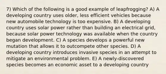 7) Which of the following is a good example of leapfrogging? A) A developing country uses older, less efficient vehicles because new automobile technology is too expensive. B) A developing country uses solar power rather than building an electrical grid, because solar power technology was available when the country began development. C) A species develops a powerful new mutation that allows it to outcompete other species. D) A developing country introduces invasive species in an attempt to mitigate an environmental problem. E) A newly-discovered species becomes an economic asset to a developing country