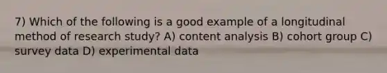 7) Which of the following is a good example of a longitudinal method of research study? A) content analysis B) cohort group C) survey data D) experimental data