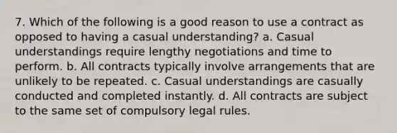 7. Which of the following is a good reason to use a contract as opposed to having a casual understanding? a. Casual understandings require lengthy negotiations and time to perform. b. All contracts typically involve arrangements that are unlikely to be repeated. c. Casual understandings are casually conducted and completed instantly. d. All contracts are subject to the same set of compulsory legal rules.