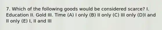 7. Which of the following goods would be considered scarce? I. Education II. Gold III. Time (A) I only (B) II only (C) III only (D)I and II only (E) I, II and III