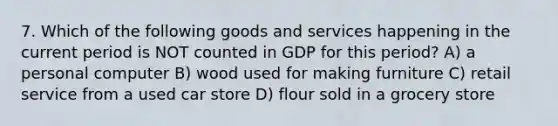 7. Which of the following goods and services happening in the current period is NOT counted in GDP for this period? A) a personal computer B) wood used for making furniture C) retail service from a used car store D) flour sold in a grocery store