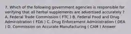 7. Which of the following government agencies is responsible for verifying that all herbal supplements are advertised accurately ? A. Federal Trade Commission ( FTC ) B. Federal Food and Drug Administration ( FDA ) C. Drug Enforcement Administration ( DEA ) D. Commission on Accurate Manufacturing ( CAM ) Answer