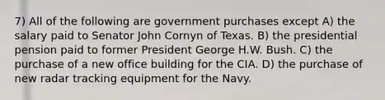 7) All of the following are government purchases except A) the salary paid to Senator John Cornyn of Texas. B) the presidential pension paid to former President George H.W. Bush. C) the purchase of a new office building for the CIA. D) the purchase of new radar tracking equipment for the Navy.