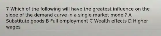 7 Which of the following will have the greatest influence on the slope of the demand curve in a single market model? A Substitute goods B Full employment C Wealth effects D Higher wages