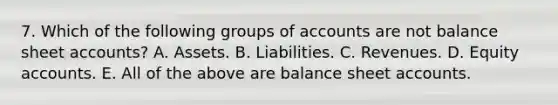 7. Which of the following groups of accounts are not balance sheet accounts? A. Assets. B. Liabilities. C. Revenues. D. Equity accounts. E. All of the above are balance sheet accounts.