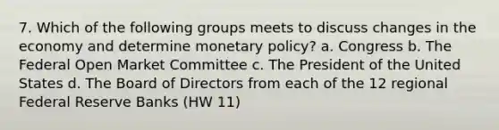 7. Which of the following groups meets to discuss changes in the economy and determine monetary policy? a. Congress b. The Federal Open Market Committee c. The President of the United States d. The Board of Directors from each of the 12 regional Federal Reserve Banks (HW 11)