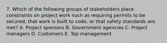 7. Which of the following groups of stakeholders place constraints on project work such as requiring permits to be secured, that work is built to code, or that safety standards are met? A. Project sponsors B. Government agencies C. Project managers D. Customers E. Top management