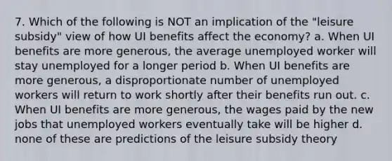 7. Which of the following is NOT an implication of the "leisure subsidy" view of how UI benefits affect the economy? a. When UI benefits are more generous, the average unemployed worker will stay unemployed for a longer period b. When UI benefits are more generous, a disproportionate number of unemployed workers will return to work shortly after their benefits run out. c. When UI benefits are more generous, the wages paid by the new jobs that unemployed workers eventually take will be higher d. none of these are predictions of the leisure subsidy theory