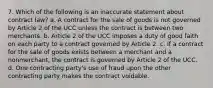 7. Which of the following is an inaccurate statement about contract law? a. A contract for the sale of goods is not governed by Article 2 of the UCC unless the contract is between two merchants. b. Article 2 of the UCC imposes a duty of good faith on each party to a contract governed by Article 2. c. If a contract for the sale of goods exists between a merchant and a nonmerchant, the contract is governed by Article 2 of the UCC. d. One contracting party's use of fraud upon the other contracting party makes the contract voidable.