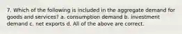 7. Which of the following is included in the aggregate demand for goods and services? a. consumption demand b. investment demand c. net exports d. All of the above are correct.