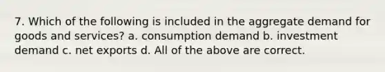 7. Which of the following is included in the aggregate demand for goods and services? a. consumption demand b. investment demand c. net exports d. All of the above are correct.