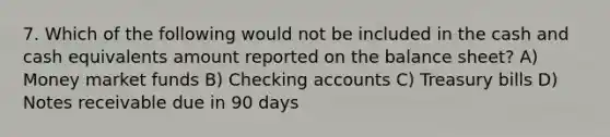 7. Which of the following would not be included in the cash and cash equivalents amount reported on the balance sheet? A) Money market funds B) Checking accounts C) Treasury bills D) Notes receivable due in 90 days