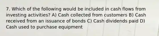 7. Which of the following would be included in cash flows from investing activities? A) Cash collected from customers B) Cash received from an issuance of bonds C) Cash dividends paid D) Cash used to purchase equipment