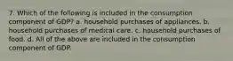 7. Which of the following is included in the consumption component of GDP? a. household purchases of appliances. b. household purchases of medical care. c. household purchases of food. d. All of the above are included in the consumption component of GDP.