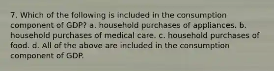 7. Which of the following is included in the consumption component of GDP? a. household purchases of appliances. b. household purchases of medical care. c. household purchases of food. d. All of the above are included in the consumption component of GDP.