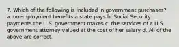 7. Which of the following is included in government purchases? a. unemployment benefits a state pays b. Social Security payments the U.S. government makes c. the services of a U.S. government attorney valued at the cost of her salary d. All of the above are correct.