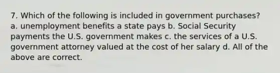 7. Which of the following is included in government purchases? a. unemployment benefits a state pays b. Social Security payments the U.S. government makes c. the services of a U.S. government attorney valued at the cost of her salary d. All of the above are correct.