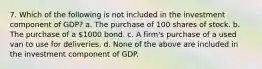 7. Which of the following is not included in the investment component of GDP? a. The purchase of 100 shares of stock. b. The purchase of a 1000 bond. c. A firm's purchase of a used van to use for deliveries. d. None of the above are included in the investment component of GDP.