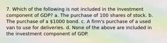 7. Which of the following is not included in the investment component of GDP? a. The purchase of 100 shares of stock. b. The purchase of a 1000 bond. c. A firm's purchase of a used van to use for deliveries. d. None of the above are included in the investment component of GDP.