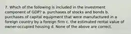 7. Which of the following is included in the investment component of GDP? a. purchases of stocks and bonds b. purchases of capital equipment that were manufactured in a foreign country by a foreign firm c. the estimated rental value of owner-occupied housing d. None of the above are correct.