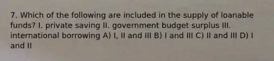 7. Which of the following are included in the supply of loanable funds? I. private saving II. government budget surplus III. international borrowing A) I, II and III B) I and III C) II and III D) I and II