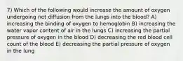 7) Which of the following would increase the amount of oxygen undergoing net diffusion from the lungs into the blood? A) increasing the binding of oxygen to hemoglobin B) increasing the water vapor content of air in the lungs C) increasing the partial pressure of oxygen in the blood D) decreasing the red blood cell count of the blood E) decreasing the partial pressure of oxygen in the lung