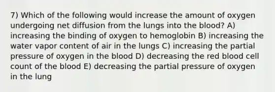 7) Which of the following would increase the amount of oxygen undergoing net diffusion from the lungs into the blood? A) increasing the binding of oxygen to hemoglobin B) increasing the water vapor content of air in the lungs C) increasing the partial pressure of oxygen in the blood D) decreasing the red blood cell count of the blood E) decreasing the partial pressure of oxygen in the lung