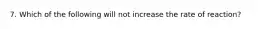 7. Which of the following will not increase the rate of reaction?