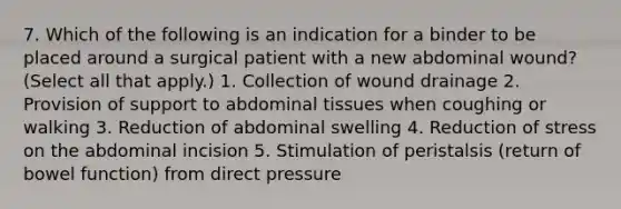 7. Which of the following is an indication for a binder to be placed around a surgical patient with a new abdominal wound? (Select all that apply.) 1. Collection of wound drainage 2. Provision of support to abdominal tissues when coughing or walking 3. Reduction of abdominal swelling 4. Reduction of stress on the abdominal incision 5. Stimulation of peristalsis (return of bowel function) from direct pressure