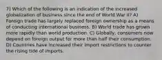 7) Which of the following is an indication of the increased globalization of business since the end of World War II? A) Foreign trade has largely replaced foreign ownership as a means of conducting international business. B) World trade has grown more rapidly than world production. C) Globally, consumers now depend on foreign output for more than half their consumption. D) Countries have increased their import restrictions to counter the rising tide of imports.