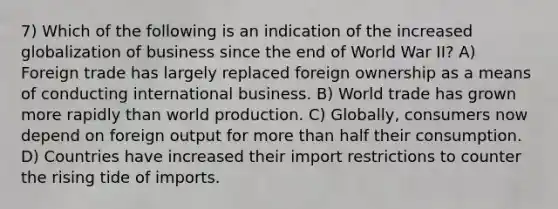 7) Which of the following is an indication of the increased globalization of business since the end of World War II? A) Foreign trade has largely replaced foreign ownership as a means of conducting international business. B) World trade has grown more rapidly than world production. C) Globally, consumers now depend on foreign output for more than half their consumption. D) Countries have increased their import restrictions to counter the rising tide of imports.