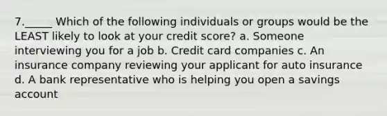 7._____ Which of the following individuals or groups would be the LEAST likely to look at your credit score? a. Someone interviewing you for a job b. Credit card companies c. An insurance company reviewing your applicant for auto insurance d. A bank representative who is helping you open a savings account