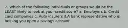 7. Which of the following individuals or groups would be the LEAST likely to look at your credit score? a. Employers b. Credit card companies c. Auto insurers d.A bank representative who is helping you open a savings account