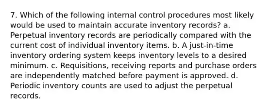 7. Which of the following internal control procedures most likely would be used to maintain accurate inventory records? a. Perpetual inventory records are periodically compared with the current cost of individual inventory items. b. A just-in-time inventory ordering system keeps inventory levels to a desired minimum. c. Requisitions, receiving reports and purchase orders are independently matched before payment is approved. d. Periodic inventory counts are used to adjust the perpetual records.