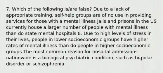 7. Which of the following is/are false? Due to a lack of appropriate training, self-help groups are of no use in providing services for those with a mental illness Jails and prisons in the US currently house a larger number of people with mental illness than do state mental hospitals 8. Due to high levels of stress in their lives, people in lower socioeconomic groups have higher rates of mental illness than do people in higher socioeconomic groups The most common reason for hospital admissions nationwide is a biological psychiatric condition, such as bi-polar disorder or schizophrenia