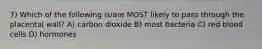 7) Which of the following is/are MOST likely to pass through the placental wall? A) carbon dioxide B) most bacteria C) red blood cells D) hormones