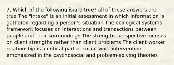 7. Which of the following is/are true? all of these answers are true The "intake" is an initial assessment in which information is gathered regarding a person's situation The ecological systems framework focuses on interactions and transactions between people and their surroundings The strengths perspective focuses on client strengths rather than client problems The client-worker relationship is a critical part of social work intervention emphasized in the psychosocial and problem-solving theories