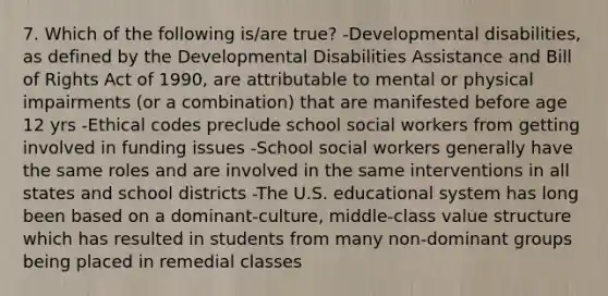 7. Which of the following is/are true? -Developmental disabilities, as defined by the Developmental Disabilities Assistance and Bill of Rights Act of 1990, are attributable to mental or physical impairments (or a combination) that are manifested before age 12 yrs -Ethical codes preclude school social workers from getting involved in funding issues -School social workers generally have the same roles and are involved in the same interventions in all states and school districts -The U.S. educational system has long been based on a dominant-culture, middle-class value structure which has resulted in students from many non-dominant groups being placed in remedial classes