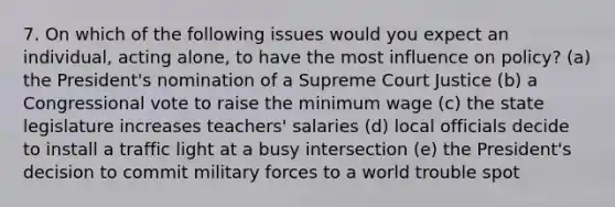 7. On which of the following issues would you expect an individual, acting alone, to have the most influence on policy? (a) the President's nomination of a Supreme Court Justice (b) a Congressional vote to raise the minimum wage (c) the state legislature increases teachers' salaries (d) local officials decide to install a traffic light at a busy intersection (e) the President's decision to commit military forces to a world trouble spot