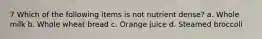 7 Which of the following items is not nutrient dense? a. Whole milk b. Whole wheat bread c. Orange juice d. Steamed broccoli