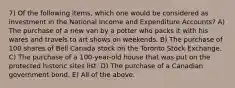 7) Of the following items, which one would be considered as investment in the National Income and Expenditure Accounts? A) The purchase of a new van by a potter who packs it with his wares and travels to art shows on weekends. B) The purchase of 100 shares of Bell Canada stock on the Toronto Stock Exchange. C) The purchase of a 100-year-old house that was put on the protected historic sites list. D) The purchase of a Canadian government bond. E) All of the above.