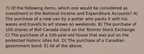 7) Of the following items, which one would be considered as investment in the National Income and Expenditure Accounts? A) The purchase of a new van by a potter who packs it with his wares and travels to art shows on weekends. B) The purchase of 100 shares of Bell Canada stock on the Toronto Stock Exchange. C) The purchase of a 100-year-old house that was put on the protected historic sites list. D) The purchase of a Canadian government bond. E) All of the above.