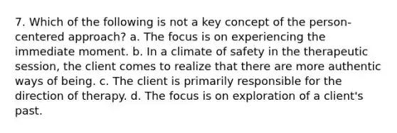 7. Which of the following is not a key concept of the person-centered approach? a. The focus is on experiencing the immediate moment. b. In a climate of safety in the therapeutic session, the client comes to realize that there are more authentic ways of being. c. The client is primarily responsible for the direction of therapy. d. The focus is on exploration of a client's past.