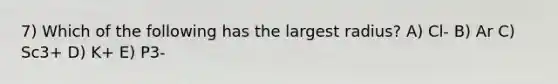 7) Which of the following has the largest radius? A) Cl- B) Ar C) Sc3+ D) K+ E) P3-